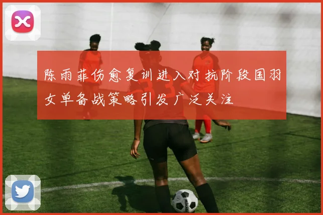 陈雨菲伤愈复训进入对抗阶段国羽女单备战策略引发广泛关注